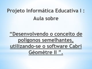 Projeto Informática Educativa I : 
Aula sobre 
“Desenvolvendo o conceito de 
polígonos semelhantes, 
utilizando-se o software Cabri 
Géomètre II ”. 
 