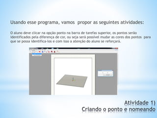 Usando esse programa, vamos propor as seguintes atividades: 
O aluno deve clicar na opção ponto na barra de tarefas superior, os pontos serão 
identificados pela diferença de cor, ou seja será possível mudar as cores dos pontos para 
que se possa identifica-los e com isso a atenção do aluno se reforçará. 
 