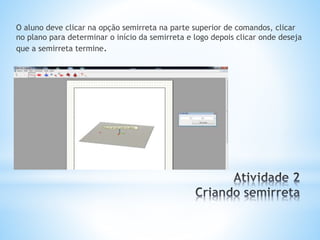 O aluno deve clicar na opção semirreta na parte superior de comandos, clicar 
no plano para determinar o início da semirreta e logo depois clicar onde deseja 
que a semirreta termine. 
 