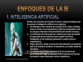 Existen dos maneras de concebir la mente: enfoque biológico (las
neuronas) e inteligencia artificial (una máquina).
1. Se distinguen dos maneras de concebir la IA: fuerte (analogía
entre la mente y la computadora) y débil (la computadora solo
es útil para entender el funcionamiento del cerebro humano).
2. La definición de la IA puede ser: estricta (se ocupa de ampliar
la capacidad de las máquinas para realizar funciones
inteligentes si las realizaran personas) o amplia (ciencia
cognoscitiva).
3 Según Sánchez, desde el punto de vista educativo se pretende
que la IA module al profesor, al estudiante y al medio ambiente
educativo.
4 La manera como Papert relaciona la IA con la teoría del
aprendizaje de Piaget es que para la IA le interesa dar formas
concretas a ideas abstractas incluso metafísicas.
HTTP://INFOEDUCATIVA09.BLOGSPOT.ES/
 