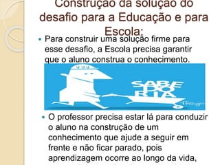Construção da solução do
desafio para a Educação e para
Escola:
 Para construir uma solução firme para
esse desafio, a Escola precisa garantir
que o aluno construa o conhecimento.
 O professor precisa estar lá para conduzir
o aluno na construção de um
conhecimento que ajude a seguir em
frente e não ficar parado, pois
aprendizagem ocorre ao longo da vida,
 