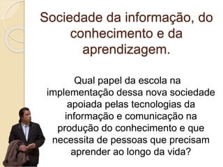Sociedade da informação, do
conhecimento e da
aprendizagem.
Qual papel da escola na
implementação dessa nova sociedade
apoiada pelas tecnologias da
informação e comunicação na
produção do conhecimento e que
necessita de pessoas que precisam
aprender ao longo da vida?
 