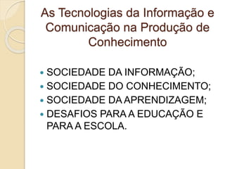 As Tecnologias da Informação e
Comunicação na Produção de
Conhecimento
 SOCIEDADE DA INFORMAÇÃO;
 SOCIEDADE DO CONHECIMENTO;
 SOCIEDADE DA APRENDIZAGEM;
 DESAFIOS PARA A EDUCAÇÃO E
PARA A ESCOLA.
 