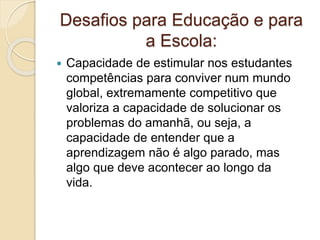 Desafios para Educação e para
a Escola:
 Capacidade de estimular nos estudantes
competências para conviver num mundo
global, extremamente competitivo que
valoriza a capacidade de solucionar os
problemas do amanhã, ou seja, a
capacidade de entender que a
aprendizagem não é algo parado, mas
algo que deve acontecer ao longo da
vida.
 