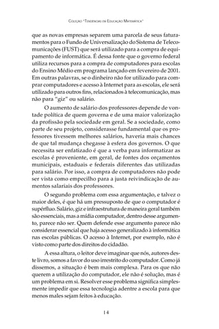 COLEÇÃO “TENDÊNCIAS EM EDUCAÇÃO MATEMÁTICA”


que as novas empresas separem uma parcela de seus fatura-
mentos para o Fundo de Universalização do Sistema de Teleco-
municações (FUST) que será utilizado para a compra de equi-
pamento de informática. É dessa fonte que o governo federal
utiliza recursos para a compra de computadores para escolas
do Ensino Médio em programa lançado em fevereiro de 2001.
Em outras palavras, se o dinheiro não for utilizado para com-
prar computadores e acesso à Internet para as escolas, ele será
utilizado para outros fins, relacionados à telecomunicação, mas
não para “giz” ou salário.
     O aumento de salário dos professores depende de von-
tade política de quem governa e de uma maior valorização
da profissão pela sociedade em geral. Se a sociedade, como
parte de seu projeto, considerasse fundamental que os pro-
fessores tivessem melhores salários, haveria mais chances
de que tal mudança chegasse à esfera dos governos. O que
necessita ser enfatizado é que a verba para informatizar as
escolas é proveniente, em geral, de fontes dos orçamentos
municipais, estaduais e federais diferentes das utilizadas
para salário. Por isso, a compra de computadores não pode
ser vista como empecilho para a justa reivindicação de au-
mentos salariais dos professores.
      O segundo problema com essa argumentação, e talvez o
maior deles, é que há um pressuposto de que o computador é
supérfluo. Salário, giz e infraestrutura de maneira geral também
são essenciais, mas a mídia computador, dentro desse argumen-
to, parece não ser. Quem defende esse argumento parece não
considerar essencial que haja acesso generalizado à informática
nas escolas públicas. O acesso à Internet, por exemplo, não é
visto como parte dos direitos do cidadão.
       A essa altura, o leitor deve imaginar que nós, autores des-
te livro, somos a favor do uso irrestrito do computador. Como já
dissemos, a situação é bem mais complexa. Para os que não
querem a utilização do computador, ele não é solução, mas é
um problema em si. Resolver esse problema significa simples-
mente impedir que essa tecnologia adentre a escola para que
menos males sejam feitos à educação.


                                   14
 