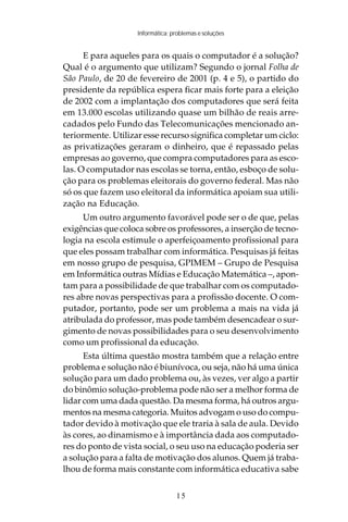 Informática: problemas e soluções


      E para aqueles para os quais o computador é a solução?
Qual é o argumento que utilizam? Segundo o jornal Folha de
São Paulo, de 20 de fevereiro de 2001 (p. 4 e 5), o partido do
presidente da república espera ficar mais forte para a eleição
de 2002 com a implantação dos computadores que será feita
em 13.000 escolas utilizando quase um bilhão de reais arre-
cadados pelo Fundo das Telecomunicações mencionado an-
teriormente. Utilizar esse recurso significa completar um ciclo:
as privatizações geraram o dinheiro, que é repassado pelas
empresas ao governo, que compra computadores para as esco-
las. O computador nas escolas se torna, então, esboço de solu-
ção para os problemas eleitorais do governo federal. Mas não
só os que fazem uso eleitoral da informática apoiam sua utili-
zação na Educação.
     Um outro argumento favorável pode ser o de que, pelas
exigências que coloca sobre os professores, a inserção de tecno-
logia na escola estimule o aperfeiçoamento profissional para
que eles possam trabalhar com informática. Pesquisas já feitas
em nosso grupo de pesquisa, GPIMEM – Grupo de Pesquisa
em Informática outras Mídias e Educação Matemática –, apon-
tam para a possibilidade de que trabalhar com os computado-
res abre novas perspectivas para a profissão docente. O com-
putador, portanto, pode ser um problema a mais na vida já
atribulada do professor, mas pode também desencadear o sur-
gimento de novas possibilidades para o seu desenvolvimento
como um profissional da educação.
      Esta última questão mostra também que a relação entre
problema e solução não é biunívoca, ou seja, não há uma única
solução para um dado problema ou, às vezes, ver algo a partir
do binômio solução-problema pode não ser a melhor forma de
lidar com uma dada questão. Da mesma forma, há outros argu-
mentos na mesma categoria. Muitos advogam o uso do compu-
tador devido à motivação que ele traria à sala de aula. Devido
às cores, ao dinamismo e à importância dada aos computado-
res do ponto de vista social, o seu uso na educação poderia ser
a solução para a falta de motivação dos alunos. Quem já traba-
lhou de forma mais constante com informática educativa sabe


                                  15
 