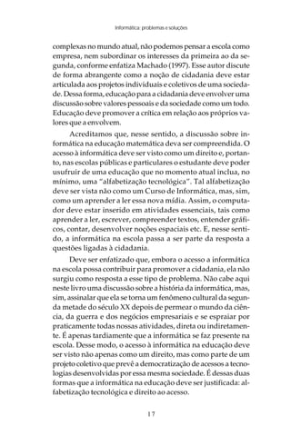 Informática: problemas e soluções


complexas no mundo atual, não podemos pensar a escola como
empresa, nem subordinar os interesses da primeira ao da se-
gunda, conforme enfatiza Machado (1997). Esse autor discute
de forma abrangente como a noção de cidadania deve estar
articulada aos projetos individuais e coletivos de uma socieda-
de. Dessa forma, educação para a cidadania deve envolver uma
discussão sobre valores pessoais e da sociedade como um todo.
Educação deve promover a crítica em relação aos próprios va-
lores que a envolvem.
      Acreditamos que, nesse sentido, a discussão sobre in-
formática na educação matemática deva ser compreendida. O
acesso à informática deve ser visto como um direito e, portan-
to, nas escolas públicas e particulares o estudante deve poder
usufruir de uma educação que no momento atual inclua, no
mínimo, uma “alfabetização tecnológica”. Tal alfabetização
deve ser vista não como um Curso de Informática, mas, sim,
como um aprender a ler essa nova mídia. Assim, o computa-
dor deve estar inserido em atividades essenciais, tais como
aprender a ler, escrever, compreender textos, entender gráfi-
cos, contar, desenvolver noções espaciais etc. E, nesse senti-
do, a informática na escola passa a ser parte da resposta a
questões ligadas à cidadania.
      Deve ser enfatizado que, embora o acesso a informática
na escola possa contribuir para promover a cidadania, ela não
surgiu como resposta a esse tipo de problema. Não cabe aqui
neste livro uma discussão sobre a história da informática, mas,
sim, assinalar que ela se torna um fenômeno cultural da segun-
da metade do século XX depois de permear o mundo da ciên-
cia, da guerra e dos negócios empresariais e se espraiar por
praticamente todas nossas atividades, direta ou indiretamen-
te. É apenas tardiamente que a informática se faz presente na
escola. Desse modo, o acesso à informática na educação deve
ser visto não apenas como um direito, mas como parte de um
projeto coletivo que prevê a democratização de acessos a tecno-
logias desenvolvidas por essa mesma sociedade. É dessas duas
formas que a informática na educação deve ser justificada: al-
fabetização tecnológica e direito ao acesso.

                                 17
 