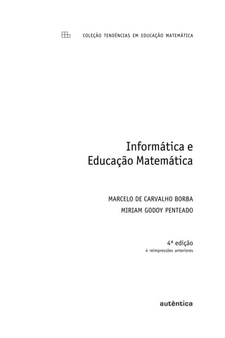 COLEÇÃO TENDÊNCIAS EM EDUCAÇÃO MATEMÁTICA




        Informática e
 Educação Matemática

         MARCELO DE CARVALHO BORBA
              MIRIAM GODOY PENTEADO



                                  4ª edição
                       4 reimpressões anteriores
 
