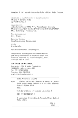 Copyright © 2001 Marcelo de Carvalho Borba e Miriam Godoy Penteado


COORDENADOR DA COLEÇÃO TENDÊNCIAS EM EDUCAÇÃO MATEMÁTICA
Marcelo de Carvalho Borba
gpimem@rc.unesp.br
CONSELHO EDITORIAL
Airton Carrião/Coltec-UFMG; Arthur Powell/Rutgers University;
Marcelo Borba/UNESP; Ubiratan D’Ambrosio/UNIBAN-SP/USP/UNESP;
Maria da Conceição Fonseca/UFMG.
PROJETO GRÁFICO DE CAPA
Diogo Droschi
EDITORAÇÃO ELETRÔNICA
Waldênia Alvarenga Santos Ataíde
REVISÃO
Erick Ramalho

Revisado conforme o Novo Acordo Ortográfico.

Todos os direitos reservados pela Autêntica Editora. Nenhuma
parte desta publicação poderá ser reproduzida, seja por meios
mecânicos, eletrônicos, seja via cópia xerográfica, sem a
autorização prévia da Editora.

AUTÊNTICA EDITORA LTDA.
Rua Aimorés, 981, 8º andar. Funcionários
30140-071 . Belo Horizonte . MG
Tel.: (55 31) 3222 6819
TELEVENDAS: 0800 283 13 22
www.autenticaeditora.com.br

          Borba, Marcelo de Carvalho
B726i       Informática e Educação Matemática/ Marcelo de Carvalho
          Borba, Miriam Godoy Penteado. – 4. ed. – Belo Horizonte:
          Autêntica Editora, 2010.
          104p.
          (Coleção Tendências em Educação Matemática, 2)
          ISBN 978-85-7526-021-0

          1. Matemática. 2. Informática. 3. Penteado, Miriam Godoy. I.
          Título. II. Série.

                                                                CDU 51
                                                                 681.3
 