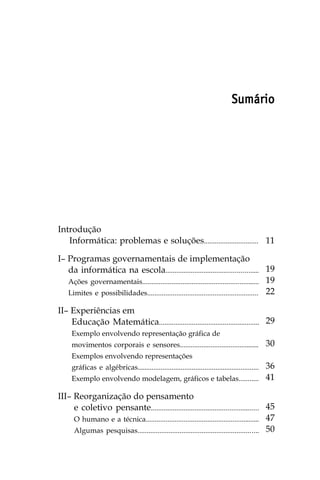 Sumário




Introdução
   Informática: problemas e soluções.............................. 11

I– Programas governamentais de implementação
   da informática na escola................................................... 19
   Ações governamentais................................................................ 19
   Limites e possibilidades............................................................. 22

II– Experiências em
    Educação Matemática....................................................... 29
     Exemplo envolvendo representação gráfica de
     movimentos corporais e sensores............................................                30
     Exemplos envolvendo representações
                                                                 36
     gráficas e algébricas...................................................................
     Exemplo envolvendo modelagem, gráficos e tabelas........... 41

III– Reorganização do pensamento
     e coletivo pensante........................................................... 45
     O humano e a técnica............................................................... 47
     Algumas pesquisas.................................................................. 50
 