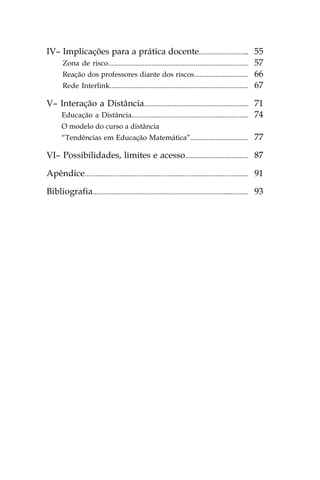 IV– Implicações para a prática docente............................ 55
    Zona de risco............................................................................. 57
    Reação dos professores diante dos riscos.............................. 66
    Rede Interlink............................................................................ 67

V– Interação a Distância.......................................................... 71
   Educação a Distância................................................................ 74
      O modelo do curso a distância
      “Tendências em Educação Matemática”................................                      77

VI– Possibilidades, limites e acesso................................... 87

Apêndice......................................................................................... 91

Bibliografia..................................................................................... 93
 