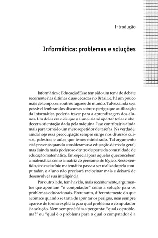 Introdução



        Informática: problemas e soluções




      Informática e Educação! Esse tem sido um tema de debate
recorrente nas últimas duas décadas no Brasil, e, há um pouco
mais de tempo, em outros lugares do mundo. Talvez ainda seja
possível lembrar dos discursos sobre o perigo que a utilização
da informática poderia trazer para a aprendizagem dos alu-
nos. Um deles era o de que o aluno iria só apertar teclas e obe-
decer a orientação dada pela máquina. Isso contribuiria ainda
mais para torná-lo um mero repetidor de tarefas. Na verdade,
ainda hoje essa preocupação sempre surge nos diversos cur-
sos, palestras e aulas que temos ministrado. Tal argumento
está presente quando consideramos a educação de modo geral,
mas é ainda mais poderoso dentro de parte da comunidade de
educação matemática. Em especial para aqueles que concebem
a matemática como a matriz do pensamento lógico. Nesse sen-
tido, se o raciocínio matemático passa a ser realizado pelo com-
putador, o aluno não precisará raciocinar mais e deixará de
desenvolver sua inteligência.
      Por outro lado, tem havido, mais recentemente, argumen-
tos que apontam “o computador” como a solução para os
problemas educacionais. Entretanto, diferentemente do que
acontece quando se trata de apontar os perigos, nem sempre
aparece de forma explícita para qual problema o computador
é a solução. Nem sempre é feita a pergunta: “qual é o proble-
ma?” ou “qual é o problema para o qual o computador é a
 