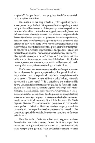 COLEÇÃO “TENDÊNCIAS EM EDUCAÇÃO MATEMÁTICA”


resposta?” Em particular, essa pergunta também faz sentido
na educação matemática.
      Há também de ser perguntado se, entre a postura que as-
sume que o computador é ruim para o aluno e aquela que assu-
me que ele melhora o ensino, há espaço para outros posiciona-
mentos. Neste livro pretendemos sugerir que a relação entre a
informática e a educação matemática não deve ser pensada da
forma dicotômica esboçada na primeira frase deste parágrafo,
mas sim como transformação da própria prática educativa. Nos
diferentes capítulos deste livro vamos apresentar ideias que
sugerem que os argumentos sobre a piora ou melhora da práti-
ca educativa talvez não sejam os mais adequados. Parece-nos
mais relevante analisar o novo cenário educacional que se cons-
titui a partir da entrada desse “novo ator”, a tecnologia infor-
mática. Aqui, interessam-nos as possibilidades e dificuldades
que se apresentam, sem comparar se são melhores ou piores do
que aquelas nas quais essa tecnologia não é utilizada.
      Porém, antes de entrarmos nessa discussão, queremos re-
tomar algumas das preocupações daqueles que defendem o
argumento da não adequação do uso de tecnologia informáti-
ca na escola. “Se meu aluno utilizar a calculadora, como ele
aprenderá a fazer conta?” “Se o estudante do ensino médio
aperta uma tecla do computador e o gráfico da função já apare-
ce, como ele conseguirá, ‘de fato’, aprender a traçá-lo?” Mani-
festações dessa natureza sempre estiveram presentes nos dis-
cursos de muitos educadores desde quando os computadores
começaram a ocupar espaço no mundo do trabalho e no mun-
do do lazer no final dos anos 80 e início dos anos 90. Ainda
hoje, em diversos fóruns que reúnem professores e pesquisado-
res no país e no exterior, diferentes versões das perguntas lista-
das no início deste parágrafo são apresentadas quando o de-
bate sobre o papel da tecnologia envolve o que deve ser feito em
sala de aula.
      Uma forma de refletirmos sobre essas perguntas seria re-
formulá-las dentro do contexto do uso de lápis e papel. Per-
guntamos: será que o aluno deveria evitar o uso intensivo de
lápis e papel para que não fique dependente dessas mídias?

                                   12
 