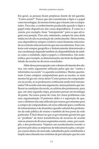 Informática: problemas e soluções


Em geral, as pessoas ficam perplexas diante de tal questão.
“Como assim?” Parece que não consideram o lápis e o papel
como tecnologias, da mesma forma que o fazem com o compu-
tador. Para elas, o conhecimento produzido quando o lápis e
papel estão disponíveis não causa dependência. É como se a
caneta, por exemplo, fosse “transparente” para os que advo-
gam essa posição. Para nós, entretanto, sempre há uma dada
mídia envolvida na produção de conhecimento. Dessa forma,
essa dependência sempre existirá e estará bastante relaciona-
da ao contexto educacional em que nos encontremos. Esse con-
texto está sempre geográfica e historicamente determinado e
sua constituição depende também da disponibilidade de mídi-
as como a oralidade, lápis-e-papel e a informática. Em mate-
mática, por exemplo, as demonstrações são fruto da disponibi-
lidade da escrita em diversas sociedades.
      Além dessa preocupação com o desenvolvimento dos alu-
nos, um outro argumento utilizado pelos que são “contra a
informática na escola” é a questão econômica. Muitos questio-
nam: Como comprar computadores para as escolas, se nem
mesmo há giz em várias delas? Como pensar em computado-
res na escola, se os professores continuam sendo mal remune-
rados? De acordo com esse argumento, temos primeiro que me-
lhorar as condições da escola, os salários dos professores, para
que, em uma segunda etapa, possamos pensar em tecnologia
de ponta. No nosso ponto de vista, há vários problemas com
essa argumentação. O primeiro deles é a suposição de que,
caso o dinheiro não seja utilizado por nossos governantes para
a compra de computadores, ele seria utilizado para a melhoria
da infraestrutura e da dramática questão salarial dos professo-
res da rede pública de ensino e também de boa parte da rede
particular. É fácil observar que os governantes geram leis que
os “proíbem” de fazer transferências de recursos de acordo
com os anseios de diversos segmentos sociais, como, por exem-
plo, o dos professores. Vejamos um acontecimento recente: o
governo privatiza as empresas de telecomunicações, com pre-
ços e juros abaixo do mercado, subsidiados pelo contribuinte e
impõe uma cláusula nos contratos de privatização que faz com

                                  13
 