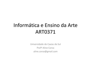 Informática e Ensino da Arte
ART0371
Universidade de Caxias do Sul
Profª Aline Corso
aline.corso@gmail.com
 