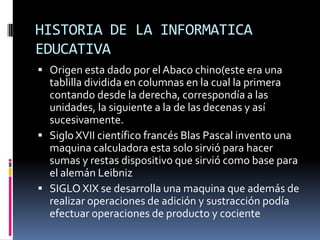 HISTORIA DE LA INFORMATICA
EDUCATIVA
 Origen esta dado por el Abaco chino(este era una
tablilla dividida en columnas en la cual la primera
contando desde la derecha, correspondía a las
unidades, la siguiente a la de las decenas y así
sucesivamente.
 Siglo XVII científico francés Blas Pascal invento una
maquina calculadora esta solo sirvió para hacer
sumas y restas dispositivo que sirvió como base para
el alemán Leibniz
 SIGLO XIX se desarrolla una maquina que además de
realizar operaciones de adición y sustracción podía
efectuar operaciones de producto y cociente
 