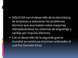  SIGLO XX con el desarrollo de la electrónica,
se empiezan a solucionar los problemas
técnicos que acarreaban estas maquinas
reemplazándose los sistemas de engranaje y
varillas por impulso eléctrico
 Con el desarrollo de la segunda guerra
mundial se construye el primer ordenador el
cual fue llamado Eniac
 