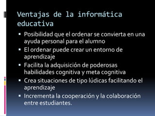 Ventajas de la informática
educativa
 Posibilidad que el ordenar se convierta en una
ayuda personal para el alumno
 El ordenar puede crear un entorno de
aprendizaje
 Facilita la adquisición de poderosas
habilidades cognitiva y meta cognitiva
 Crea situaciones de tipo lúdicas facilitando el
aprendizaje
 Incrementa la cooperación y la colaboración
entre estudiantes.
 