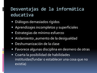 Desventajas de la informática
educativa
 Diálogos demasiados rígidos
 Aprendizajes incompletos y superficiales
 Estrategias de mínimo esfuerzo
 Aislamiento ,aumento de la desigualdad
 Deshumanización de la clase
 Favorece algunas disciplina en desmero de otras
 Coarta la posibilidad de habilidades
instituidas(fundar o establecer una cosa que no
existía)
 