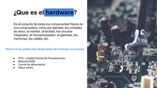 ¿Que es el hardware?
Es el conjunto de todos los componentes físicos de
una computadora, como por ejemplo: las unidades
de disco, el monitor, el teclado, los circuitos
integrados, el microprocesador, el gabinete, las
memorias, los cables, etc.
Dentro de las partes más destacables del hardware se incluyen
● CPU : Unidad Central de Procesamiento
● Memoria RAM
● Fuente de alimentación
● Placa madre
 