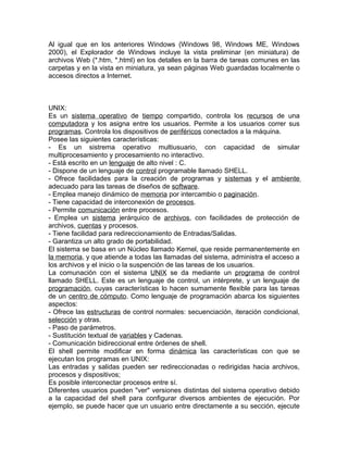 Al igual que en los anteriores Windows (Windows 98, Windows ME, Windows
2000), el Explorador de Windows incluye la vista preliminar (en miniatura) de
archivos Web (*.htm, *.html) en los detalles en la barra de tareas comunes en las
carpetas y en la vista en miniatura, ya sean páginas Web guardadas localmente o
accesos directos a Internet.



UNIX:
Es un sistema operativo de tiempo compartido, controla los recursos de una
computadora y los asigna entre los usuarios. Permite a los usuarios correr sus
programas. Controla los dispositivos de periféricos conectados a la máquina.
Posee las siguientes características:
- Es un sistrema operativo multiusuario, con capacidad de simular
multiprocesamiento y procesamiento no interactivo.
- Está escrito en un lenguaje de alto nivel : C.
- Dispone de un lenguaje de control programable llamado SHELL.
- Ofrece facilidades para la creación de programas y sistemas y el ambiente
adecuado para las tareas de diseños de software.
- Emplea manejo dinámico de memoria por intercambio o paginación.
- Tiene capacidad de interconexión de procesos.
- Permite comunicación entre procesos.
- Emplea un sistema jerárquico de archivos, con facilidades de protección de
archivos, cuentas y procesos.
- Tiene facilidad para redireccionamiento de Entradas/Salidas.
- Garantiza un alto grado de portabilidad.
El sistema se basa en un Núcleo llamado Kernel, que reside permanentemente en
la memoria, y que atiende a todas las llamadas del sistema, administra el acceso a
los archivos y el inicio o la suspención de las tareas de los usuarios.
La comunación con el sistema UNIX se da mediante un programa de control
llamado SHELL. Este es un lenguaje de control, un intérprete, y un lenguaje de
programación, cuyas características lo hacen sumamente flexible para las tareas
de un centro de cómputo. Como lenguaje de programación abarca los siguientes
aspectos:
- Ofrece las estructuras de control normales: secuenciación, iteración condicional,
selección y otras.
- Paso de parámetros.
- Sustitución textual de variables y Cadenas.
- Comunicación bidireccional entre órdenes de shell.
El shell permite modificar en forma dinámica las características con que se
ejecutan los programas en UNIX:
Las entradas y salidas pueden ser redireccionadas o redirigidas hacia archivos,
procesos y dispositivos;
Es posible interconectar procesos entre sí.
Diferentes usuarios pueden "ver" versiones distintas del sistema operativo debido
a la capacidad del shell para configurar diversos ambientes de ejecución. Por
ejemplo, se puede hacer que un usuario entre directamente a su sección, ejecute
 
