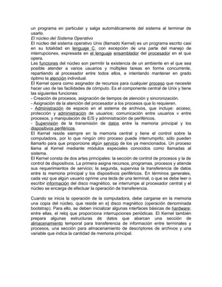 un programa en particular y salga automáticamente del sistema al terminar de
usarlo.
El núcleo del Sistema Operativo
El núcleo del sistema operativo Unix (llamado Kernel) es un programa escrito casi
en su totalidad en lenguaje C, con excepción de una parte del manejo de
interrupciones, expresada en el lenguaje ensamblador del procesador en el que
opera.
Las funciones del núcleo son permitir la existencia de un ambiente en el que sea
posible atender a varios usuarios y múltiples tareas en forma concurrente,
repartiendo al procesador entre todos ellos, e intentando mantener en grado
óptimo la atención individual.
El Kernel opera como asignador de recursos para cualquier proceso que necesite
hacer uso de las facilidades de cómputo. Es el componente central de Unix y tiene
las siguientes funciones:
- Creación de procesos, asignación de tiempos de atención y sincronización.
- Asignación de la atención del procesador a los procesos que lo requieren.
- Administración de espacio en el sistema de archivos, que incluye: acceso,
protección y administración de usuarios; comunicación entre usuarios v entre
procesos, y manipulación de E/S y administración de periféricos.
- Supervisión de la transmisión de datos entre la memoria principal y los
dispositivos periféricos.
El Kernel reside siempre en la memoria central y tiene el control sobre la
computadora, por lo que ningún otro proceso puede interrumpirlo; sólo pueden
llamarlo para que proporcione algún servicio de los ya mencionados. Un proceso
llama al Kernel mediante módulos especiales conocidos como llamadas al
sistema.
El Kernel consta de dos artes principales: la sección de control de procesos y la de
control de dispositivos. La primera asigna recursos, programas, procesos y atiende
sus requerimientos de servicio; la segunda, supervisa la transferencia de datos
entre la memoria principal y los dispositivos periféricos. En términos generales,
cada vez que algún usuario oprime una tecla de una terminal, o que se debe leer o
escribir información del disco magnético, se interrumpe al procesador central y el
núcleo se encarga de efectuar la operación de transferencia.

Cuando se inicia la operación de la computadora, debe cargarse en la memoria
una copia del núcleo, que reside en e] disco magnético (operación denominada
bootstrap). Para ello, se deben inicializar algunas interfaces básicas de hardware;
entre ellas, el reloj que proporciona interrupciones periódicas. El Kernel también
prepara algunas estructuras de datos que abarcan una sección de
almacenamiento temporal para transferencia de información entre terminales y
procesos, una sección para almacenamiento de descriptores de archivos y una
variable que indica la cantidad de memoria principal.
 