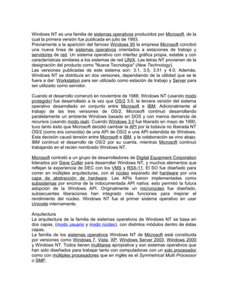 Windows NT es una familia de sistemas operativos producidos por Microsoft, de la
cual la primera versión fue publicada en julio de 1993.
Previamente a la aparición del famoso Windows 95 la empresa Microsoft concibió
una nueva línea de sistemas operativos orientados a estaciones de trabajo y
servidores de red. Un sistema operativo con interfaz gráfica propia, estable y con
características similares a los sistemas de red UNIX. Las letras NT provienen de la
designación del producto como "Nueva Tecnología" (New Technology).
Las versiones publicadas de este sistema son: 3.1, 3.5, 3.51 y 4.0. Además,
Windows NT se distribuía en dos versiones, dependiendo de la utilidad que se le
fuera a dar: Workstation para ser utilizado como estación de trabajo y Server para
ser utilizado como servidor.

Cuando el desarrollo comenzó en noviembre de 1988, Windows NT (usando modo
protegido) fue desarrollado a la vez que OS/2 3.0, la tercera versión del sistema
operativo desarrollado en conjunto entre Microsoft e IBM. Adicionalmente al
trabajo de las tres versiones de OS/2, Microsoft continuó desarrollando
paralelamente un ambiente Windows basado en DOS y con menos demanda de
recursos (usando modo real). Cuando Windows 3.0 fue liberado en mayo de 1990,
tuvo tanto éxito que Microsoft decidió cambiar la API por la todavía no liberada NT
OS/2 (como era conocida) de una API de OS/2 a una API extendida de Windows.
Esta decisión causó tensión entre Microsoft e IBM, y la colaboración se vino abajo.
IBM continuó el desarrollo de OS/2 por su cuenta, mientras Microsoft continuó
trabajando en el recién nombrado Windows NT.

Microsoft contrató a un grupo de desarrolladores de Digital Equipment Corporation
liderados por Dave Cutler para desarrollar Windows NT, y muchos elementos que
reflejan la experiencia de DEC con los VMS y RSX-11. El SO fue diseñado para
correr en múltiples arquitecturas, con el núcleo separado del hardware por una
capa de abstracción de hardware. Las APIs fueron implementadas como
subsistemas por encima de la indocumentada API nativa; esto permitió la futura
adopción de la Windows API. Originalmente un micronúcleo fue diseñado,
subsecuentes liberaciones han integrado más funciones para mejorar el
rendimiento del núcleo. Windows NT fue el primer sistema operativo en usar
Unicode internamente.

Arquitectura
La arquitectura de la familia de sistemas operativos de Windows NT se basa en
dos capas, (modo usuario y modo núcleo), con distintos módulos dentro de éstas
capas.
La familia de los sistemas operativos Windows NT de Microsoft está constituida
por versiones como Windows 7, Vista, XP, Windows Server 2003, Windows 2000
y Windows NT. Todos tienen multitarea apropiativa y son sistemas operativos que
han sido diseñados para trabajar tanto con computadoras con un solo procesador
como con múltiples procesadores que en inglés es el Symmetrical Multi Processor
o SMP.
 