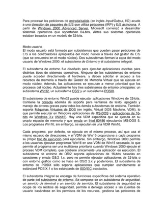 Para procesar las peticiones de entrada/salida (en inglés Input/Output, I/O) acude
a una dirección de paquetes de E/S que utiliza peticiones (IRP) y E/S asíncrona. A
partir de Windows 2000 Advanced Server, Microsoft comenzó a desarrollar
sistemas operativos que soportaban 64-bits. Antes sus sistemas operativos
estaban basados en un modelo de 32-bits.


Modo usuario
El modo usuario está formado por subsistemas que pueden pasar peticiones de
E/S a los controladores apropiados del modo núcleo a través del gestor de E/S
(que se encuentra en el modo núcleo). Dos subsistemas forman la capa del modo
usuario de Windows 2000: el subsistema de Entorno y el subsistema Integral.

El subsistema de entorno fue diseñado para ejecutar aplicaciones escritas para
distintos tipos de sistemas operativos. Ninguno de los subsistemas de entorno
puede acceder directamente al hardware, y deben solicitar el acceso a los
recursos de memoria a través del Gestor de Memoria Virtual que se ejecuta en
modo núcleo. Además, las aplicaciones se ejecutan a menor prioridad que los
procesos del núcleo. Actualmente hay tres subsistemas de entorno principales: un
subsistema Win32, un subsistema OS/2 y un subsistema POSIX.

El subsistema de entorno Win32 puede ejecutar aplicaciones Windows de 32-bits.
Contiene la consola además de soporte para ventanas de texto, apagado y
manejo de errores graves para todos los demás subsistemas de entorno. También
soporta Máquinas Virtuales de DOS (en inglés, Virtual DOS Machine, VDM), lo
que permite ejecutar en Windows aplicaciones de MS-DOS y aplicaciones de 16-
bits de Windows 3.x (Win16). Hay una VDM específica que se ejecuta en su
propio espacio de memoria y que emula un Intel 80486 ejecutando MS-DOS 5.
Los programas Win16, sin embargo, se ejecutan en una VDM Win16.

Cada programa, por defecto, se ejecuta en el mismo proceso, así que usa el
mismo espacio de direcciones, y el VDM de Win16 proporciona a cada programa
su propio hilo de ejecución para ejecutarse. Sin embargo, Windows 2000 permite
a los usuarios ejecutar programas Win16 en una VDM de Win16 separada, lo que
permite al programa ser una multitarea prioritaria cuando Windows 2000 ejecute el
proceso VDM completo, que contiene únicamente una aplicación en ejecución. El
subsistema de entorno de OS/2 soporta aplicaciones de 16-bits basadas en
caracteres y emula OS/2 1.x, pero no permite ejecutar aplicaciones de 32-bits o
con entorno gráfico como se hace en OS/2 2.x y posteriores. El subsistema de
entorno de POSIX sólo soporta aplicaciones que cumplan estrictamente el
estándard POSIX.1 o los estándards de ISO/IEC asociados.

El subsistema integral se encarga de funciones específicas del sistema operativo
de parte del subsistema de entorno. Se compone de un subsistema de seguridad,
un servicio de terminal y un servicio de servidor. El subsistema de seguridad se
ocupa de los recibos de seguridad, permite o deniega acceso a las cuentas de
usuario basándose en los permisos de los recursos, gestiona las peticiones de
 