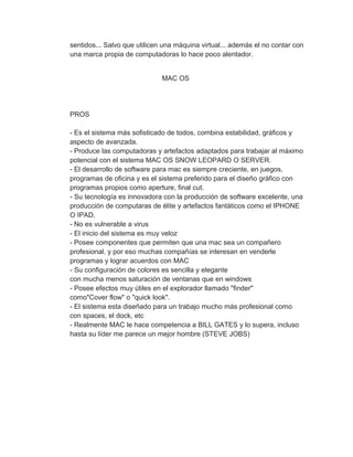 sentidos... Salvo que utilicen una máquina virtual... además el no contar con
una marca propia de computadoras lo hace poco alentador.


                              MAC OS




PROS

- Es el sistema más sofisticado de todos, combina estabilidad, gráficos y
aspecto de avanzada.
- Produce las computadoras y artefactos adaptados para trabajar al máximo
potencial con el sistema MAC OS SNOW LEOPARD O SERVER.
- El desarrollo de software para mac es siempre creciente, en juegos,
programas de oficina y es el sistema preferido para el diseño gráfico con
programas propios como aperture, final cut.
- Su tecnología es innovadora con la producción de software excelente, una
producción de computaras de élite y artefactos fantáticos como el IPHONE
O IPAD.
- No es vulnerable a virus
- El inicio del sistema es muy veloz
- Posee componentes que permiten que una mac sea un compañero
profesional, y por eso muchas compañías se interesan en venderle
programas y lograr acuerdos con MAC
- Su configuración de colores es sencilla y elegante
con mucha menos saturación de ventanas que en windows
- Posee efectos muy útiles en el explorador llamado "finder"
como"Cover flow" o "quick look".
- El sistema esta diseñado para un trabajo mucho más profesional como
con spaces, el dock, etc
- Realmente MAC le hace competencia a BILL GATES y lo supera, incluso
hasta su líder me parece un mejor hombre (STEVE JOBS)
 