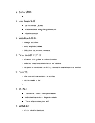 2. Sophos UTM 9:

       •

3. Linux Deepin 12.06:

       •   Es basado en Ubuntu

       •   Trae más drive integrado por defectos

       •   Fácil instalación

4. VectorLinux 7.0 64bit :

      •    De tipo escritorio

      •    Para arquitectura x86

      •    Máquinas de escasos recursos

5. Parted Magic 2012_07_13:

      •    Objetivo principal es actualizar Gparted

      •    Rescata tarea de administración del sistema

      •    Muestra el tamaño de partición y diferencia en el sistema de archivo

6. Finnix 105:

      •    Recuperación de sistema de archivo

      •    Monitoreo en la red

      •

7. OS4 12.5:

       •   Compatible con muchas aplicaciones

       •   Incluye editor de texto. Hoja de calculo

       •    Tiene adaptadores para wi-fi

8. CentOS 6.3:

      •    Es un sistema operativo
 