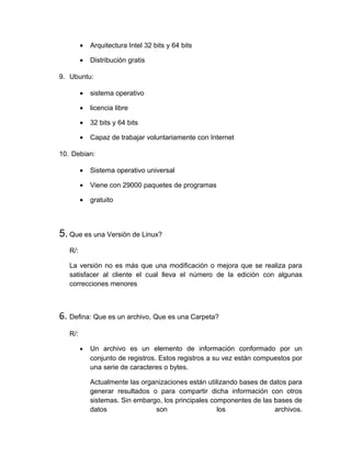 •   Arquitectura Intel 32 bits y 64 bits

         •   Distribución gratis

9. Ubuntu:

         •   sistema operativo

         •   licencia libre

         •   32 bits y 64 bits

         •   Capaz de trabajar voluntariamente con Internet

10. Debian:

         •   Sistema operativo universal

         •   Viene con 29000 paquetes de programas

         •   gratuito




5. Que es una Versión de Linux?
   R/:

   La versión no es más que una modificación o mejora que se realiza para
   satisfacer al cliente el cual lleva el número de la edición con algunas
   correcciones menores



6. Defina: Que es un archivo, Que es una Carpeta?
   R/:

         •   Un archivo es un elemento de información conformado por un
             conjunto de registros. Estos registros a su vez están compuestos por
             una serie de caracteres o bytes.

             Actualmente las organizaciones están utilizando bases de datos para
             generar resultados o para compartir dicha información con otros
             sistemas. Sin embargo, los principales componentes de las bases de
             datos               son                  los              archivos.
 