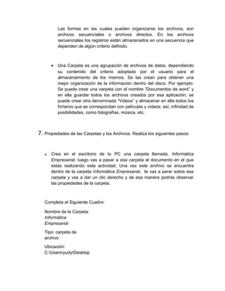Las formas en las cuales pueden organizarse los archivos, son
          archivos secuenciales o archivos directos. En los archivos
          secuenciales los registros están almacenados en una secuencia que
          dependen de algún criterio definido.



      •   Una Carpeta es una agrupación de archivos de datos, dependiendo
          su contenido del criterio adoptado por el usuario para el
          almacenamiento de los mismos. Se las crean para obtener una
          mejor organización de la información dentro del disco. Por ejemplo:
          Se puede crear una carpeta con el nombre “Documentos de word” y
          en ella guardar todos los archivos creados por esa aplicación; se
          puede crear otra denominada “Videos” y almacenar en ella todos los
          ficheros que se correspondan con películas y videos; así, infinidad de
          posibilidades, como fotografías, música, etc.



7. Propiedades de las Carpetas y los Archivos. Realiza los siguientes pasos:


   a. Crea en el escritorio de tu PC una carpeta llamada, Informática
      Empresarial, luego vas a pasar a esa carpeta el documento en el que
      estas realizando esta actividad. Una vez este archivo se encuentra
      dentro de la carpeta Informática Empresarial, te vas a parar sobre esa
      carpeta y vas a dar un clic derecho y de esa manera podrás observar
      las propiedades de la carpeta.



   Completa el Siguiente Cuadro:

   Nombre de la Carpeta:
   Informática
   Empresarial
   Tipo: carpeta de
   archivo
   Ubicación:
   C:UsersyudyDesktop
 