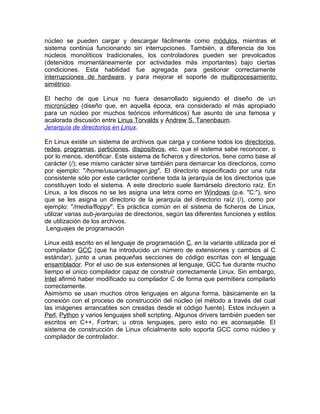 núcleo se pueden cargar y descargar fácilmente como módulos, mientras el
sistema continúa funcionando sin interrupciones. También, a diferencia de los
núcleos monolíticos tradicionales, los controladores pueden ser prevolcados
(detenidos momentáneamente por actividades más importantes) bajo ciertas
condiciones. Esta habilidad fue agregada para gestionar correctamente
interrupciones de hardware, y para mejorar el soporte de multiprocesamiento
simétrico.

El hecho de que Linux no fuera desarrollado siguiendo el diseño de un
micronúcleo (diseño que, en aquella época, era considerado el más apropiado
para un núcleo por muchos teóricos informáticos) fue asunto de una famosa y
acalorada discusión entre Linus Torvalds y Andrew S. Tanenbaum.
Jerarquía de directorios en Linux.

En Linux existe un sistema de archivos que carga y contiene todos los directorios,
redes, programas, particiones, dispositivos, etc. que el sistema sabe reconocer, o
por lo menos, identificar. Este sistema de ficheros y directorios, tiene como base al
carácter (/); ese mismo carácter sirve también para demarcar los directorios, como
por ejemplo: "/home/usuario/imagen.jpg". El directorio especificado por una ruta
consistente sólo por este carácter contiene toda la jerarquía de los directorios que
constituyen todo el sistema. A este directorio suele llamárselo directorio raíz. En
Linux, a los discos no se les asigna una letra como en Windows (p.e. "C:"), sino
que se les asigna un directorio de la jerarquía del directorio raíz (/), como por
ejemplo: "/media/floppy". Es práctica común en el sistema de ficheros de Linux,
utilizar varias sub-jerarquías de directorios, según las diferentes funciones y estilos
de utilización de los archivos.
 Lenguajes de programación

Linux está escrito en el lenguaje de programación C, en la variante utilizada por el
compilador GCC (que ha introducido un número de extensiones y cambios al C
estándar), junto a unas pequeñas secciones de código escritas con el lenguaje
ensamblador. Por el uso de sus extensiones al lenguaje, GCC fue durante mucho
tiempo el único compilador capaz de construir correctamente Linux. Sin embargo,
Intel afirmó haber modificado su compilador C de forma que permitiera compilarlo
correctamente.
Asimismo se usan muchos otros lenguajes en alguna forma, básicamente en la
conexión con el proceso de construcción del núcleo (el método a través del cual
las imágenes arrancables son creadas desde el código fuente). Estos incluyen a
Perl, Python y varios lenguajes shell scripting. Algunos drivers también pueden ser
escritos en C++, Fortran, u otros lenguajes, pero esto no es aconsejable. El
sistema de construcción de Linux oficialmente solo soporta GCC como núcleo y
compilador de controlador.
 