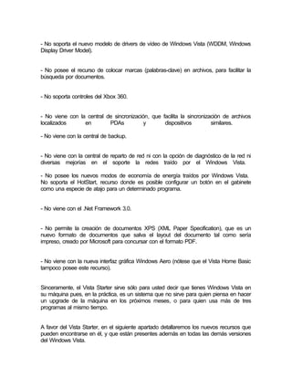 - No soporta el nuevo modelo de drivers de vídeo de Windows Vista (WDDM, Windows
Display Driver Model).


- No posee el recurso de colocar marcas (palabras-clave) en archivos, para facilitar la
búsqueda por documentos.


- No soporta controles del Xbox 360.


- No viene con la central de sincronización, que facilita la sincronización de archivos
localizados      en        PDAs           y       dispositivos         similares.

- No viene con la central de backup.


- No viene con la central de reparto de red ni con la opción de diagnóstico de la red ni
diversas mejorías en el soporte la redes traído por el Windows Vista.

- No posee los nuevos modos de economía de energía traídos por Windows Vista.
No soporta el HotStart, recurso donde es posible configurar un botón en el gabinete
como una especie de atajo para un determinado programa.


- No viene con el .Net Framework 3.0.


- No permite la creación de documentos XPS (XML Paper Specification), que es un
nuevo formato de documentos que salva el layout del documento tal como sería
impreso, creado por Microsoft para concursar con el formato PDF.


- No viene con la nueva interfaz gráfica Windows Aero (nótese que el Vista Home Basic
tampoco posee este recurso).


Sinceramente, el Vista Starter sirve sólo para usted decir que tienes Windows Vista en
su máquina pues, en la práctica, es un sistema que no sirve para quien piensa en hacer
un upgrade de la máquina en los próximos meses, o para quien usa más de tres
programas al mismo tiempo.


A favor del Vista Starter, en el siguiente apartado detallaremos los nuevos recursos que
pueden encontrarse en él, y que están presentes además en todas las demás versiones
del Windows Vista.
 