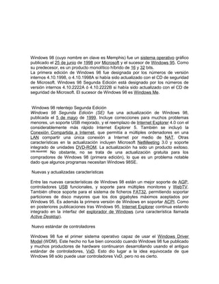 Windows 98 (cuyo nombre en clave es Memphis) fue un sistema operativo gráfico
publicado el 25 de junio de 1998 por Microsoft y el sucesor de Windows 95. Como
su predecesor, es un producto monolítico híbrido de 16 y 32 bits.
La primera edición de Windows 98 fue designada por los números de versión
internos 4.10.1998, o 4.10.1998A si había sido actualizado con el CD de seguridad
de Microsoft. Windows 98 Segunda Edición está designado por los números de
versión internos 4.10.2222A ó 4.10.2222B si había sido actualizado con el CD de
seguridad de Microsoft. El sucesor de Windows 98 es Windows Me.


 Windows 98 relentejo Segunda Edición
Windows 98 Segunda Edición (SE) fue una actualización de Windows 98,
publicada el 5 de mayo de 1999. Incluye correcciones para muchos problemas
menores, un soporte USB mejorado, y el reemplazo de Internet Explorer 4.0 con el
considerablemente más rápido Internet Explorer 5. También se incluyó la
Conexión Compartida a Internet, que permitía a múltiples ordenadores en una
LAN compartir una única conexión a Internet por medio de NAT. Otras
características en la actualización incluyen Microsoft NetMeeting 3.0 y soporte
integrado de unidades DVD-ROM. La actualización ha sido un producto exitoso.
[cita requerida]
                 No obstante, no se trata de una actualización gratuita para los
compradores de Windows 98 (primera edición), lo que es un problema notable
dado que algunos programas necesitan Windows 98SE.

Nuevas y actualizadas características

Entre las nuevas características de Windows 98 están un mejor soporte de AGP,
controladores USB funcionales, y soporte para múltiples monitores y WebTV.
También ofrece soporte para el sistema de ficheros FAT32, permitiendo soportar
particiones de disco mayores que los dos gigabytes máximos aceptados por
Windows 95. Es además la primera versión de Windows en soportar ACPI. Como
en posteriores publicaciones tras Windows 95, Internet Explorer continua estando
integrado en la interfaz del explorador de Windows (una característica llamada
Active Desktop).

Nuevo estándar de controladores

Windows 98 fue el primer sistema operativo capaz de usar el Windows Driver
Model (WDM). Este hecho no fue bien conocido cuando Windows 98 fue publicado
y muchos productores de hardware continuaron desarrollando usando el antiguo
estándar de controladores, VxD. Esto dio lugar a la idea equivocada de que
Windows 98 sólo puede usar controladores VxD, pero no es cierto.
 