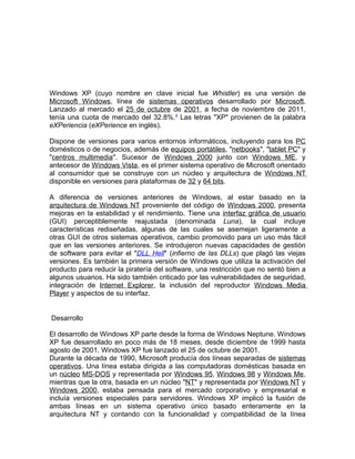 Windows XP (cuyo nombre en clave inicial fue Whistler) es una versión de
Microsoft Windows, línea de sistemas operativos desarrollado por Microsoft.
Lanzado al mercado el 25 de octubre de 2001, a fecha de noviembre de 2011,
tenía una cuota de mercado del 32.8%.4 Las letras "XP" provienen de la palabra
eXPeriencia (eXPerience en inglés).

Dispone de versiones para varios entornos informáticos, incluyendo para los PC
domésticos o de negocios, además de equipos portátiles, "netbooks", "tablet PC" y
"centros multimedia". Sucesor de Windows 2000 junto con Windows ME, y
antecesor de Windows Vista, es el primer sistema operativo de Microsoft orientado
al consumidor que se construye con un núcleo y arquitectura de Windows NT
disponible en versiones para plataformas de 32 y 64 bits.

A diferencia de versiones anteriores de Windows, al estar basado en la
arquitectura de Windows NT proveniente del código de Windows 2000, presenta
mejoras en la estabilidad y el rendimiento. Tiene una interfaz gráfica de usuario
(GUI) perceptiblemente reajustada (denominada Luna), la cual incluye
características rediseñadas, algunas de las cuales se asemejan ligeramente a
otras GUI de otros sistemas operativos, cambio promovido para un uso más fácil
que en las versiones anteriores. Se introdujeron nuevas capacidades de gestión
de software para evitar el "DLL Hell" (infierno de las DLLs) que plagó las viejas
versiones. Es también la primera versión de Windows que utiliza la activación del
producto para reducir la piratería del software, una restricción que no sentó bien a
algunos usuarios. Ha sido también criticado por las vulnerabilidades de seguridad,
integración de Internet Explorer, la inclusión del reproductor Windows Media
Player y aspectos de su interfaz.


Desarrollo

El desarrollo de Windows XP parte desde la forma de Windows Neptune. Windows
XP fue desarrollado en poco más de 18 meses, desde diciembre de 1999 hasta
agosto de 2001. Windows XP fue lanzado el 25 de octubre de 2001.
Durante la década de 1990, Microsoft producía dos líneas separadas de sistemas
operativos. Una línea estaba dirigida a las computadoras domésticas basada en
un núcleo MS-DOS y representada por Windows 95, Windows 98 y Windows Me,
mientras que la otra, basada en un núcleo "NT" y representada por Windows NT y
Windows 2000, estaba pensada para el mercado corporativo y empresarial e
incluía versiones especiales para servidores. Windows XP implicó la fusión de
ambas líneas en un sistema operativo único basado enteramente en la
arquitectura NT y contando con la funcionalidad y compatibilidad de la línea
 