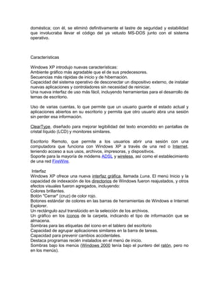doméstica; con él, se eliminó definitivamente el lastre de seguridad y estabilidad
que involucraba llevar el código del ya vetusto MS-DOS junto con el sistema
operativo.



Características

Windows XP introdujo nuevas características:
Ambiente gráfico más agradable que el de sus predecesores.
Secuencias más rápidas de inicio y de hibernación.
Capacidad del sistema operativo de desconectar un dispositivo externo, de instalar
nuevas aplicaciones y controladores sin necesidad de reiniciar.
Una nueva interfaz de uso más fácil, incluyendo herramientas para el desarrollo de
temas de escritorio.

Uso de varias cuentas, lo que permite que un usuario guarde el estado actual y
aplicaciones abiertos en su escritorio y permita que otro usuario abra una sesión
sin perder esa información.

ClearType, diseñado para mejorar legibilidad del texto encendido en pantallas de
cristal líquido (LCD) y monitores similares.

Escritorio Remoto, que permite a los usuarios abrir una sesión con una
computadora que funciona con Windows XP a través de una red o Internet,
teniendo acceso a sus usos, archivos, impresoras, y dispositivos.
Soporte para la mayoría de módems ADSL y wireless, así como el establecimiento
de una red FireWire.

 Interfaz
Windows XP ofrece una nueva interfaz gráfica, llamada Luna. El menú Inicio y la
capacidad de indexación de los directorios de Windows fueron reajustados, y otros
efectos visuales fueron agregados, incluyendo:
Colores brillantes.
Botón "Cerrar" (cruz) de color rojo.
Botones estándar de colores en las barras de herramientas de Windows e Internet
Explorer.
Un rectángulo azul translúcido en la selección de los archivos.
Un gráfico en los íconos de la carpeta, indicando el tipo de información que se
almacena.
Sombras para las etiquetas del icono en el tablero del escritorio
Capacidad de agrupar aplicaciones similares en la barra de tareas.
Capacidad para prevenir cambios accidentales.
Destaca programas recién instalados en el menú de inicio.
Sombras bajo los menús (Windows 2000 tenía bajo el puntero del ratón, pero no
en los menús).
 