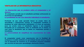 VENTAJAS DE LA INFORMATICA EDUCATIVA
La interacción que se produce entre el computador y el
alumno.
El computador permite que el estudiante participe activamente en
el proceso de aprendizaje.
La posibilidad de dar una atención individual al estudiante.
Partiendo de que cada aprendiz tienen su propio ritmo de
aprendizaje y experiencias previas, el computador facilitará el
problema de estas diferencias individuales a la hora de aprender,
pues tan pronto como el estudiante ingresa a una pregunta
formulada por el computador, ésta es analizada por el mismo, el
cual toma la decisiones que se basan en respuestas previas e
inmediatas.
La potencialidad de amplificar las experiencias de cada
día.
El computador puede crear experiencias con la finalidad de
enriquecer el medio ambiente de aprendizaje formal actual y futuro
con la intención de construir en el estudiante procesos mentales
que servirán de base para aprendizajes abstractos futuros.
 
