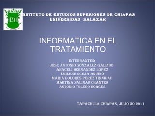 INSTITUTO DE ESTUDIOS SUPERIORES DE CHIAPAS UNIVERSIDAD  SALAZAR INFORMATICA EN EL TRATAMIENTO INTEGRANTES : JOSE ANTONIO GONZALEZ GALINDO  ARACELI HERNANDEZ LOPEZ EMILENE OCEJA AQUINO MARIA DOLORES PEREZ TRINIDAD MARTINA SALINAS ORANTES ANTONIO TOLEDO BORGES TAPACHULA CHIAPAS, JULIO 30 2011 