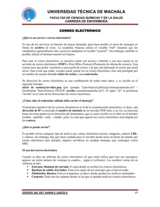 UNIVERSIDAD TÉCNICA DE MACHALA
FACULTAD DE CIENCIAS QUÍMICAS Y DE LA SALUD

CARRERA DE ENFERMERÍA
CORREO ELECTRÓNICO
¿Qué es un correo o correo electrónico?
Es uno de los servicios en Internet de mayor demanda, pues hace posible el envío de mensajes en
forma de archivo de texto. La academia francesa utiliza el vocablo "mél" mientras que los
canadienses (generalmente más creativos) adoptaron el vocablo "courriel". Sin embargo, también es
posible utilizar el término courriel en Francia.
Para usar el correo electrónico, se necesita contar con acceso a Internet y con una cuenta en un
servidor de correo electrónico (POP3 o Post Office Protocol (Protocolo de oficina de correo)). Esta
cuenta tiene que poder vincularse a una casilla de correo, a la que está destinado el correo que usted
envía. Para evitar que nadie, excepto usted, pueda ver su correo electrónico, éste está protegido por
un nombre de usuario llamado inicio de sesión y una contraseña.
Su dirección de correo electrónico es una combinación de todos estos datos, y se escribe en el
siguiente formato:
inicio de sesión@servidor.pop (por ejemplo "jean-francois.pillou@commentcamarche.net" literalmente "Jean-François PILLOU arroba commentcamarche.net"). El signo "@" se pronuncia
"arroba" en el caso de las direcciones de correo electrónico.
¿Cómo sabe el ordenador adónde debe enviar el mensaje?
El principio operativo de los correos electrónicos es el de la comunicación asincrónica, es decir, una
dirección de IP es asociada al nombre de dominio de un servidor POP (éste, a su vez, se relaciona
hasta un cierto punto con la dirección del destinatario, que se suele escribir en el sobre en el formato
nombre - apellido - calle – ciudad - país). La ruta que seguirá ese correo electrónico será elegida por
los routers.
¿Qué se puede enviar?
Es posible enviar cualquier tipo de archivo por correo electrónico (textos, imágenes, enlaces URL,
y videos), sin embargo, hay que tener cuidado pues el servidor puede tener un límite de tamaño por
correo electrónico (por ejemplo, algunos servidores no aceptan mensajes que contengan varios
MB).
El uso del correo electrónico
Cuando se abre un software de correo electrónico (el que usted utiliza para leer sus mensajes),
aparece un cierto número de ventanas (o cuadros... según el software). Los nombres varían de un
software al otro:
 Entrante, Bandeja de entrada: Es aquí donde se reciben los correos electrónicos.
 Bandeja de salida, Enviados: Estas son copias de los mensajes que se han enviado.
 Eliminados, Basura: Esta es la papelera, es decir, donde quedan los archivos eliminados.
 Carpetas: Estas son las carpetas donde en las que se pueden archivar correos electrónicos.

DOCENTE: ING. SIST. KARINA E. GARCÍA G.

19

 
