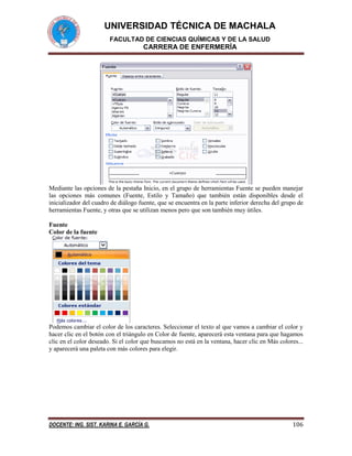 UNIVERSIDAD TÉCNICA DE MACHALA
FACULTAD DE CIENCIAS QUÍMICAS Y DE LA SALUD

CARRERA DE ENFERMERÍA

Mediante las opciones de la pestaña Inicio, en el grupo de herramientas Fuente se pueden manejar
las opciones más comunes (Fuente, Estilo y Tamaño) que también están disponibles desde el
inicializador del cuadro de diálogo fuente, que se encuentra en la parte inferior derecha del grupo de
herramientas Fuente, y otras que se utilizan menos pero que son también muy útiles.
Fuente
Color de la fuente

Podemos cambiar el color de los caracteres. Seleccionar el texto al que vamos a cambiar el color y
hacer clic en el botón con el triángulo en Color de fuente, aparecerá esta ventana para que hagamos
clic en el color deseado. Si el color que buscamos no está en la ventana, hacer clic en Más colores...
y aparecerá una paleta con más colores para elegir.

DOCENTE: ING. SIST. KARINA E. GARCÍA G.

106

 