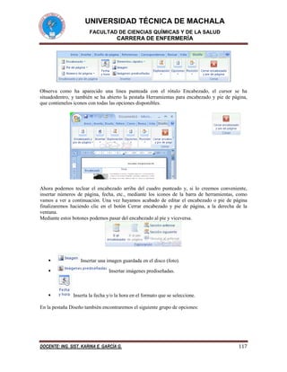 UNIVERSIDAD TÉCNICA DE MACHALA
FACULTAD DE CIENCIAS QUÍMICAS Y DE LA SALUD

CARRERA DE ENFERMERÍA

Observa como ha aparecido una línea punteada con el rótulo Encabezado, el cursor se ha
situadodentro, y también se ha abierto la pestaña Herramientas para encabezado y pie de página,
que contienelos iconos con todas las opciones disponibles.

Ahora podemos teclear el encabezado arriba del cuadro punteado y, si lo creemos conveniente,
insertar números de página, fecha, etc., mediante los iconos de la barra de herramientas, como
vamos a ver a continuación. Una vez hayamos acabado de editar el encabezado o pie de página
finalizaremos haciendo clic en el botón Cerrar encabezado y pie de página, a la derecha de la
ventana.
Mediante estos botones podemos pasar del encabezado al pie y viceversa.






Insertar una imagen guardada en el disco (foto).
Insertar imágenes prediseñadas.

Inserta la fecha y/o la hora en el formato que se seleccione.

En la pestaña Diseño también encontraremos el siguiente grupo de opciones:

DOCENTE: ING. SIST. KARINA E. GARCÍA G.

117

 