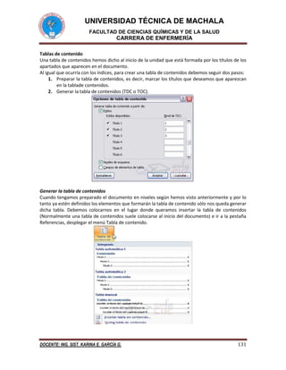 UNIVERSIDAD TÉCNICA DE MACHALA
FACULTAD DE CIENCIAS QUÍMICAS Y DE LA SALUD

CARRERA DE ENFERMERÍA
Tablas de contenido
Una tabla de contenidos hemos dicho al inicio de la unidad que está formada por los títulos de los
apartados que aparecen en el documento.
Al igual que ocurría con los índices, para crear una tabla de contenidos debemos seguir dos pasos:
1. Preparar la tabla de contenidos, es decir, marcar los títulos que deseamos que aparezcan
en la tablade contenidos.
2. Generar la tabla de contenidos (TDC o TOC).

Generar la tabla de contenidos
Cuando tengamos preparado el documento en niveles según hemos visto anteriormente y por lo
tanto ya estén definidos los elementos que formarán la tabla de contenido sólo nos queda generar
dicha tabla. Debemos colocarnos en el lugar donde queramos insertar la tabla de contenidos
(Normalmente una tabla de contenidos suele colocarse al inicio del documento) e ir a la pestaña
Referencias, desplegar el menú Tabla de contenido.

DOCENTE: ING. SIST. KARINA E. GARCÍA G.

131

 
