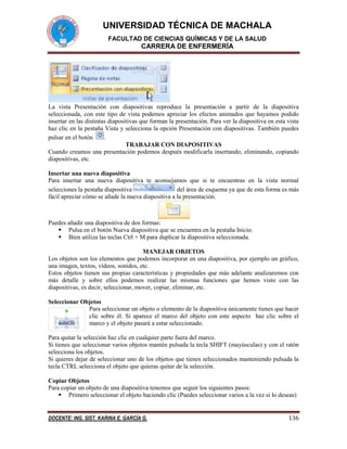 UNIVERSIDAD TÉCNICA DE MACHALA
FACULTAD DE CIENCIAS QUÍMICAS Y DE LA SALUD

CARRERA DE ENFERMERÍA

La vista Presentación con diapositivas reproduce la presentación a partir de la diapositiva
seleccionada, con este tipo de vista podemos apreciar los efectos animados que hayamos podido
insertar en las distintas diapositivas que forman la presentación. Para ver la diapositiva en esta vista
haz clic en la pestaña Vista y selecciona la opción Presentación con diapositivas. También puedes
pulsar en el botón
.
TRABAJAR CON DIAPOSITIVAS
Cuando creamos una presentación podemos después modificarla insertando, eliminando, copiando
diapositivas, etc.
Insertar una nueva diapositiva
Para insertar una nueva diapositiva te aconsejamos que si te encuentras en la vista normal
selecciones la pestaña diapositiva
del área de esquema ya que de esta forma es más
fácil apreciar cómo se añade la nueva diapositiva a la presentación.

Puedes añadir una diapositiva de dos formas:
 Pulsa en el botón Nueva diapositiva que se encuentra en la pestaña Inicio.
 Bien utiliza las teclas Ctrl + M para duplicar la diapositiva seleccionada.
MANEJAR OBJETOS
Los objetos son los elementos que podemos incorporar en una diapositiva, por ejemplo un gráfico,
una imagen, textos, vídeos, sonidos, etc.
Estos objetos tienen sus propias características y propiedades que más adelante analizaremos con
más detalle y sobre ellos podemos realizar las mismas funciones que hemos visto con las
diapositivas, es decir, seleccionar, mover, copiar, eliminar, etc.
Seleccionar Objetos
Para seleccionar un objeto o elemento de la diapositiva únicamente tienes que hacer
clic sobre él. Si aparece el marco del objeto con este aspecto haz clic sobre el
marco y el objeto pasará a estar seleccionado.
Para quitar la selección haz clic en cualquier parte fuera del marco.
Si tienes que seleccionar varios objetos mantén pulsada la tecla SHIFT (mayúsculas) y con el ratón
selecciona los objetos.
Si quieres dejar de seleccionar uno de los objetos que tienes seleccionados manteniendo pulsada la
tecla CTRL selecciona el objeto que quieras quitar de la selección.
Copiar Objetos
Para copiar un objeto de una diapositiva tenemos que seguir los siguientes pasos:
 Primero seleccionar el objeto haciendo clic (Puedes seleccionar varios a la vez si lo deseas)

DOCENTE: ING. SIST. KARINA E. GARCÍA G.

136

 