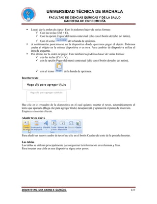 UNIVERSIDAD TÉCNICA DE MACHALA
FACULTAD DE CIENCIAS QUÍMICAS Y DE LA SALUD

CARRERA DE ENFERMERÍA





Luego dar la orden de copiar. Esto lo podemos hacer de varias formas:
 Con las teclas (Ctrl + C),
 Con la opción Copiar del menú contextual (clic con el botón derecho del ratón),
 Con el icono
de la banda de opciones.
A continuación posicionarse en la diapositiva donde queremos pegar el objeto. Podemos
copiar el objeto en la misma diapositiva o en otra. Para cambiar de diapositiva utiliza el
área de esquema.
Por último dar la orden de pegar. Esto también lo podemos hacer de varias formas:
 con las teclas (Ctrl + V),
 con la opción Pegar del menú contextual (clic con el botón derecho del ratón),

 con el icono

de la banda de opciones.

Insertar texto

Haz clic en el recuadro de la diapositiva en el cual quieras insertar el texto, automáticamente el
texto que aparecía (Haga clic para agregar titulo) desaparecerá y aparecerá el punto de inserción.
Empieza a insertar el texto.
Añadir texto nuevo

Para añadir un nuevo cuadro de texto haz clic en el botón Cuadro de texto de la pestaña Insertar.
Las tablas
Las tablas se utilizan principalmente para organizar la información en columnas y filas.
Para insertar una tabla en una diapositiva sigue estos pasos:

DOCENTE: ING. SIST. KARINA E. GARCÍA G.

137

 