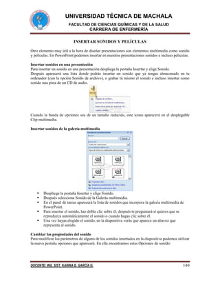UNIVERSIDAD TÉCNICA DE MACHALA
FACULTAD DE CIENCIAS QUÍMICAS Y DE LA SALUD

CARRERA DE ENFERMERÍA
INSERTAR SONIDOS Y PELÍCULAS
Otro elemento muy útil a la hora de diseñar presentaciones son elementos multimedia como sonido
y películas. En PowerPoint podemos insertar en nuestras presentaciones sonidos e incluso películas.
Insertar sonidos en una presentación
Para insertar un sonido en una presentación despliega la pestaña Insertar y elige Sonido.
Después aparecerá una lista donde podrás insertar un sonido que ya tengas almacenado en tu
ordenador (con la opción Sonido de archivo), o grabar tú mismo el sonido e incluso insertar como
sonido una pista de un CD de audio.

Cuando la banda de opciones sea de un tamaño reducido, este icono aparecerá en el desplegable
Clip multimedia.
Insertar sonidos de la galería multimedia







Despliega la pestaña Insertar y elige Sonido.
Después selecciona Sonido de la Galería multimedia.
En el panel de tareas aparecerá la lista de sonidos que incorpora la galería multimedia de
PowerPoint.
Para insertar el sonido, haz doble clic sobre él, después te preguntará si quieres que se
reproduzca automáticamente el sonido o cuando hagas clic sobre él.
Una vez hayas elegido el sonido, en la diapositiva verás que aparece un altavoz que
representa al sonido.

Cambiar las propiedades del sonido
Para modificar los parámetros de alguno de los sonidos insertados en la diapositiva podemos utilizar
la nueva pestaña opciones que aparecerá. En ella encontramos estas Opciones de sonido:

DOCENTE: ING. SIST. KARINA E. GARCÍA G.

140

 
