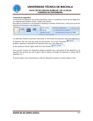 UNIVERSIDAD TÉCNICA DE MACHALA
FACULTAD DE CIENCIAS QUÍMICAS Y DE LA SALUD

CARRERA DE ENFERMERÍA
Transición de diapositiva
La transición de diapositiva nos permite determinar cómo va a producirse el paso de una diapositiva
a la siguiente para producir efectos visuales más estéticos.
Para aplicar la transición a una diapositiva despliega la pestaña Animaciones y selecciona una de las
opciones de Transición a esta diapositiva.

Los diferentes diseños te permiten seleccionar el movimiento de transición entre una diapositiva y
la siguiente. Hay una lista muy larga de movimientos. En la lista Velocidad
podemos indicarle la velocidad de la transición entre una y otra diapositiva.
Incluso podemos insertar algún sonido de la lista Sonido

.

En la sección Avanzar a la diapositiva podemos indicarle que si para pasar de una diapositiva a la
siguiente hay de hacer clic con el ratón o bien le indicas un tiempo de transición (1 minuto, 00:50
segundos, etc..)
Si quieres aplicar estas características a todas las diapositivas pulsa en el botón Aplicar a todo.

DOCENTE: ING. SIST. KARINA E. GARCÍA G.

143

 