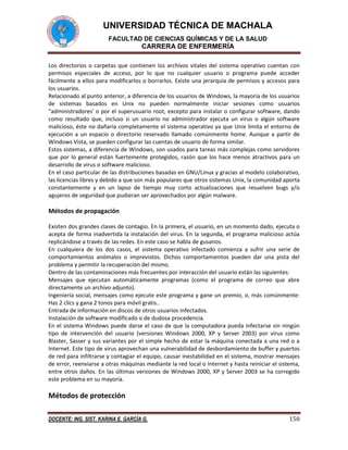 UNIVERSIDAD TÉCNICA DE MACHALA
FACULTAD DE CIENCIAS QUÍMICAS Y DE LA SALUD

CARRERA DE ENFERMERÍA
Los directorios o carpetas que contienen los archivos vitales del sistema operativo cuentan con
permisos especiales de acceso, por lo que no cualquier usuario o programa puede acceder
fácilmente a ellos para modificarlos o borrarlos. Existe una jerarquía de permisos y accesos para
los usuarios.
Relacionado al punto anterior, a diferencia de los usuarios de Windows, la mayoría de los usuarios
de sistemas basados en Unix no pueden normalmente iniciar sesiones como usuarios
"administradores' o por el superusuario root, excepto para instalar o configurar software, dando
como resultado que, incluso si un usuario no administrador ejecuta un virus o algún software
malicioso, éste no dañaría completamente el sistema operativo ya que Unix limita el entorno de
ejecución a un espacio o directorio reservado llamado comúnmente home. Aunque a partir de
Windows Vista, se pueden configurar las cuentas de usuario de forma similar.
Estos sistemas, a diferencia de Windows, son usados para tareas más complejas como servidores
que por lo general están fuertemente protegidos, razón que los hace menos atractivos para un
desarrollo de virus o software malicioso.
En el caso particular de las distribuciones basadas en GNU/Linux y gracias al modelo colaborativo,
las licencias libres y debido a que son más populares que otros sistemas Unix, la comunidad aporta
constantemente y en un lapso de tiempo muy corto actualizaciones que resuelven bugs y/o
agujeros de seguridad que pudieran ser aprovechados por algún malware.

Métodos de propagación
Existen dos grandes clases de contagio. En la primera, el usuario, en un momento dado, ejecuta o
acepta de forma inadvertida la instalación del virus. En la segunda, el programa malicioso actúa
replicándose a través de las redes. En este caso se habla de gusanos.
En cualquiera de los dos casos, el sistema operativo infectado comienza a sufrir una serie de
comportamientos anómalos o imprevistos. Dichos comportamientos pueden dar una pista del
problema y permitir la recuperación del mismo.
Dentro de las contaminaciones más frecuentes por interacción del usuario están las siguientes:
Mensajes que ejecutan automáticamente programas (como el programa de correo que abre
directamente un archivo adjunto).
Ingeniería social, mensajes como ejecute este programa y gane un premio, o, más comúnmente:
Haz 2 clics y gana 2 tonos para móvil gratis..
Entrada de información en discos de otros usuarios infectados.
Instalación de software modificado o de dudosa procedencia.
En el sistema Windows puede darse el caso de que la computadora pueda infectarse sin ningún
tipo de intervención del usuario (versiones Windows 2000, XP y Server 2003) por virus como
Blaster, Sasser y sus variantes por el simple hecho de estar la máquina conectada a una red o a
Internet. Este tipo de virus aprovechan una vulnerabilidad de desbordamiento de buffer y puertos
de red para infiltrarse y contagiar el equipo, causar inestabilidad en el sistema, mostrar mensajes
de error, reenviarse a otras máquinas mediante la red local o Internet y hasta reiniciar el sistema,
entre otros daños. En las últimas versiones de Windows 2000, XP y Server 2003 se ha corregido
este problema en su mayoría.

Métodos de protección
DOCENTE: ING. SIST. KARINA E. GARCÍA G.

150

 