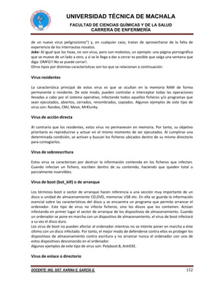 UNIVERSIDAD TÉCNICA DE MACHALA
FACULTAD DE CIENCIAS QUÍMICAS Y DE LA SALUD

CARRERA DE ENFERMERÍA
de un nuevo virus peligrosísimo") y, en cualquier caso, tratan de aprovecharse de la falta de
experiencia de los internautas novatos.
Joke: Al igual que los hoax, no son virus, pero son molestos, un ejemplo: una página pornográfica
que se mueve de un lado a otro, y si se le llega a dar a cerrar es posible que salga una ventana que
diga: OMFG!! No se puede cerrar!.
Otros tipos por distintas caracterísitcas son los que se relacionan a continuación:

Virus residentes
La característica principal de estos virus es que se ocultan en la memoria RAM de forma
permanente o residente. De este modo, pueden controlar e interceptar todas las operaciones
llevadas a cabo por el sistema operativo, infectando todos aquellos ficheros y/o programas que
sean ejecutados, abiertos, cerrados, renombrados, copiados. Algunos ejemplos de este tipo de
virus son: Randex, CMJ, Meve, MrKlunky.

Virus de acción directa
Al contrario que los residentes, estos virus no permanecen en memoria. Por tanto, su objetivo
prioritario es reproducirse y actuar en el mismo momento de ser ejecutados. Al cumplirse una
determinada condición, se activan y buscan los ficheros ubicados dentro de su mismo directorio
para contagiarlos.

Virus de sobreescritura
Estos virus se caracterizan por destruir la información contenida en los ficheros que infectan.
Cuando infectan un fichero, escriben dentro de su contenido, haciendo que queden total o
parcialmente inservibles.

Virus de boot (bot_kill) o de arranque
Los términos boot o sector de arranque hacen referencia a una sección muy importante de un
disco o unidad de almacenamiento CD,DVD, memorias USB etc. En ella se guarda la información
esencial sobre las características del disco y se encuentra un programa que permite arrancar el
ordenador. Este tipo de virus no infecta ficheros, sino los discos que los contienen. Actúan
infectando en primer lugar el sector de arranque de los dispositivos de almacenamiento. Cuando
un ordenador se pone en marcha con un dispositivo de almacenamiento, el virus de boot infectará
a su vez el disco duro.
Los virus de boot no pueden afectar al ordenador mientras no se intente poner en marcha a éste
último con un disco infectado. Por tanto, el mejor modo de defenderse contra ellos es proteger los
dispositivos de almacenamiento contra escritura y no arrancar nunca el ordenador con uno de
estos dispositivos desconocido en el ordenador.
Algunos ejemplos de este tipo de virus son: Polyboot.B, AntiEXE.

Virus de enlace o directorio
DOCENTE: ING. SIST. KARINA E. GARCÍA G.

152

 
