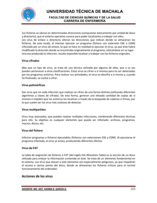 UNIVERSIDAD TÉCNICA DE MACHALA
FACULTAD DE CIENCIAS QUÍMICAS Y DE LA SALUD

CARRERA DE ENFERMERÍA

Los ficheros se ubican en determinadas direcciones (compuestas básicamente por unidad de disco
y directorio), que el sistema operativo conoce para poder localizarlos y trabajar con ellos.
Los virus de enlace o directorio alteran las direcciones que indican donde se almacenan los
ficheros. De este modo, al intentar ejecutar un programa (fichero con extensión EXE o COM)
infectado por un virus de enlace, lo que se hace en realidad es ejecutar el virus, ya que éste habrá
modificado la dirección donde se encontraba originalmente el programa, colocándose en su lugar.
Una vez producida la infección, resulta imposible localizar y trabajar con los ficheros originales.

Virus cifrados
Más que un tipo de virus, se trata de una técnica utilizada por algunos de ellos, que a su vez
pueden pertenecer a otras clasificaciones. Estos virus se cifran a sí mismos para no ser detectados
por los programas antivirus. Para realizar sus actividades, el virus se descifra a sí mismo y, cuando
ha finalizado, se vuelve a cifrar.

Virus polimórficos
Son virus que en cada infección que realizan se cifran de una forma distinta (utilizando diferentes
algoritmos y claves de cifrado). De esta forma, generan una elevada cantidad de copias de sí
mismos e impiden que los antivirus los localicen a través de la búsqueda de cadenas o firmas, por
lo que suelen ser los virus más costosos de detectar.

Virus multipartites
Virus muy avanzados, que pueden realizar múltiples infecciones, combinando diferentes técnicas
para ello. Su objetivo es cualquier elemento que pueda ser infectado: archivos, programas,
macros, discos, etc.

Virus del fichero
Infectan programas o ficheros ejecutables (ficheros con extensiones EXE y COM). Al ejecutarse el
programa infectado, el virus se activa, produciendo diferentes efectos.

Virus de FAT
La tabla de asignación de ficheros o FAT (del inglés File Allocation Table) es la sección de un disco
utilizada para enlazar la información contenida en éste. Se trata de un elemento fundamental en
el sistema. Los virus que atacan a este elemento son especialmente peligrosos, ya que impedirán
el acceso a ciertas partes del disco, donde se almacenan los ficheros críticos para el normal
funcionamiento del ordenador.

Acciones de los virus

DOCENTE: ING. SIST. KARINA E. GARCÍA G.

153

 